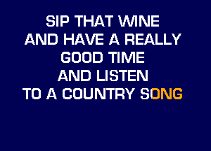 SIP THAT WINE
AND HAVE A REALLY
GOOD TIME
AND LISTEN
TO A COUNTRY SONG