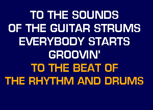 TO THE SOUNDS
OF THE GUITAR STRUMS
EVERYBODY STARTS
GROOVIN'

TO THE BEAT OF
THE RHYTHM AND DRUMS