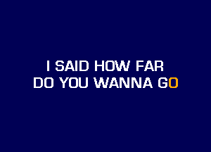 I SAID HOW FAR

DO YOU WANNA GO