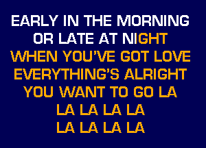 EARLY IN THE MORNING
0R LATE AT NIGHT
WHEN YOU'VE GOT LOVE
EVERYTHINGB ALRIGHT
YOU WANT TO GO LA
LA LA LA LA
LA LA LA LA