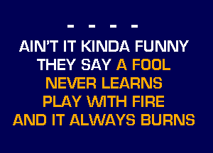 AIN'T IT KINDA FUNNY
THEY SAY A FOOL
NEVER LEARNS
PLAY WITH FIRE
AND IT ALWAYS BURNS