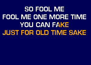 SO FOOL ME
FOOL ME ONE MORE TIME
YOU CAN FAKE
JUST FOR OLD TIME SAKE