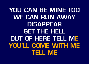 YOU CAN BE MINE TOD
WE CAN RUN AWAY
DISAPPEAR
GET THE HELL
OUT OF HERE TELL ME
YOU'LL COME WITH ME
TELL ME
