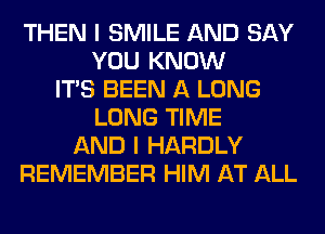 THEN I SMILE AND SAY
YOU KNOW
ITS BEEN A LONG
LONG TIME
AND I HARDLY
REMEMBER HIM AT ALL