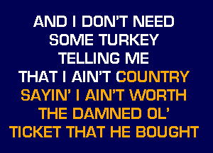 AND I DON'T NEED
SOME TURKEY
TELLING ME
THAT I AIN'T COUNTRY
SAYIN' I AIN'T WORTH
THE DAMNED OL'
TICKET THAT HE BOUGHT