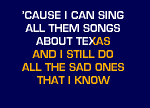 'CAUSE I CAN SING
ALL THEM SONGS
ABOUT TEXAS
L'AND I STILL D0
ALL THE SAD ONES
THAT I KNOW