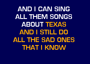 AND I CAN SING
ALL THEM SONGS
ABOUT TEXAS
L'AND I STILL D0
ALL THE SAD ONES
THAT I KNOW