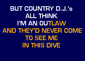 BUT COUNTRY D.J.'s
ALL THINK
I'M AN OUTLAW
AND THEY'D NEVER COME
TO SEE ME
IN THIS DIVE