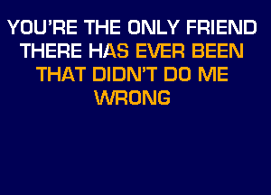 YOU'RE THE ONLY FRIEND
THERE HAS EVER BEEN
THAT DIDN'T DO ME
WRONG