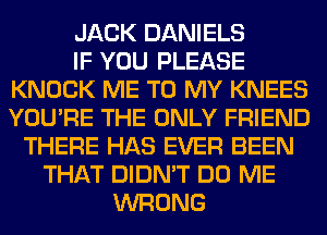 JACK DANIELS
IF YOU PLEASE
KNOCK ME TO MY KNEES
YOU'RE THE ONLY FRIEND
THERE HAS EVER BEEN
THAT DIDN'T DO ME
WRONG