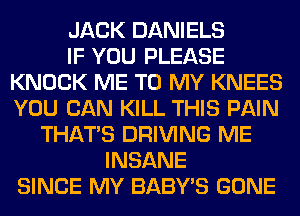 JACK DANIELS
IF YOU PLEASE
KNOCK ME TO MY KNEES
YOU CAN KILL THIS PAIN
THAT'S DRIVING ME
INSANE
SINCE MY BABY'S GONE