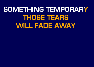 SOMETHING TEMPORARY
THOSE TEARS
WILL FADE AWAY