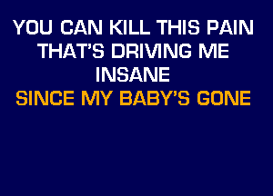 YOU CAN KILL THIS PAIN
THAT'S DRIVING ME
INSANE
SINCE MY BABY'S GONE