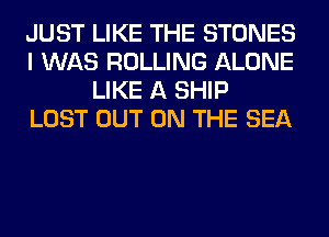 JUST LIKE THE STONES
I WAS ROLLING ALONE
LIKE A SHIP
LOST OUT ON THE SEA