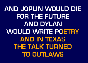 AND JOPLIN WOULD DIE
FOR THE FUTURE
AND DYLAN
WOULD WRITE POETRY
AND IN TEXAS
THE TALK TURNED
T0 OUTLAWS