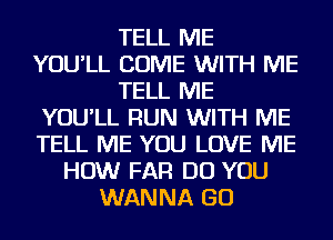 TELL ME
YOU'LL COME WITH ME
TELL ME
YOU'LL RUN WITH ME
TELL ME YOU LOVE ME
HOW FAR DO YOU
WANNA GO