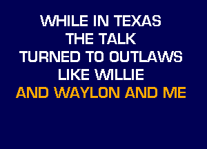 WHILE IN TEXAS
THE TALK
TURNED T0 OUTLAWS
LIKE WILLIE
AND WAYLON AND ME