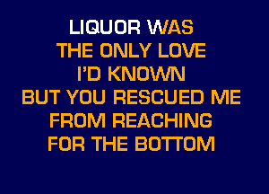 LIQUOR WAS
THE ONLY LOVE
I'D KNOWN
BUT YOU RESCUED ME
FROM REACHING
FOR THE BOTTOM