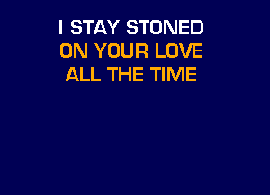 I STAY STONED
ON YOUR LOVE
ALL THE TIME
