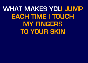 WHAT MAKES YOU JUMP
EACH TIME I TOUCH
MY FINGERS
TO YOUR SKIN