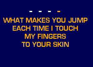WHAT MAKES YOU JUMP
EACH TIME I TOUCH
MY FINGERS
TO YOUR SKIN