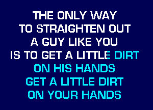 THE ONLY WAY
TO STRAIGHTEN OUT
A GUY LIKE YOU
IS TO GET A LITTLE DIRT
ON HIS HANDS
GET A LITTLE DIRT
ON YOUR HANDS