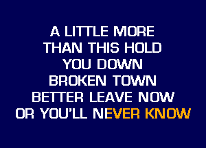 A LITTLE MORE
THAN THIS HOLD
YOU DOWN
BROKEN TOWN
BETTER LEAVE NOW
OR YOU'LL NEVER KNOW