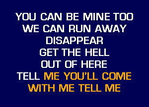 YOU CAN BE MINE TOD
WE CAN RUN AWAY
DISAPPEAR
GET THE HELL
OUT OF HERE
TELL ME YOU'LL COME
WITH ME TELL ME