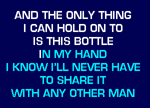 AND THE ONLY THING
I CAN HOLD ON TO
IS THIS BOTTLE
IN MY HAND
I KNOW I'LL NEVER HAVE
TO SHARE IT
WITH ANY OTHER MAN