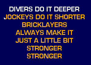 DIVERS DO IT DEEPER
JOCKEYS DO IT SHORTER
BRICKLAYERS
ALWAYS MAKE IT
JUST A LITTLE BIT
STRONGER
STRONGER