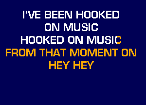 I'VE BEEN HOOKED
0N MUSIC
HOOKED 0N MUSIC
FROM THAT MOMENT 0N
HEY HEY