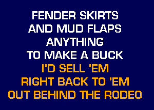 FENDER SKIRTS
AND MUD FLAPS
ANYTHING
TO MAKE A BUCK
I'D SELL 'EM
RIGHT BACK TO 'EM
OUT BEHIND THE RODEO