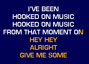I'VE BEEN
HOOKED 0N MUSIC
HOOKED 0N MUSIC

FROM THAT MOMENT 0N
HEY HEY
ALRIGHT

GIVE ME SOME