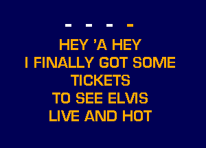 HEY 'A HEY
I FINALLY GOT SOME

TICKETS
TO SEE ELVIS
LIVE AND HOT