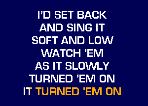 I'D SET BACK
AND SING IT
SOFT AND LOW
WATCH 'EM
AS IT SLOWLY
TURNED 'EM ON

IT TURNED 'EM ON I