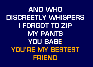 AND WHO
DISCREETLY VVHISPERS
I FORGOT T0 ZIP
MY PANTS
YOU BABE
YOU'RE MY BESTEST
FRIEND
