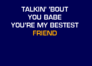 TALKIN' 'BOUT
YOU BABE
YOU'RE MY BESTEST

FRIEND