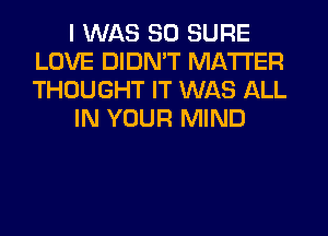 I WAS 50 SURE
LOVE DIDN'T MATTER
THOUGHT IT WAS ALL

IN YOUR MIND