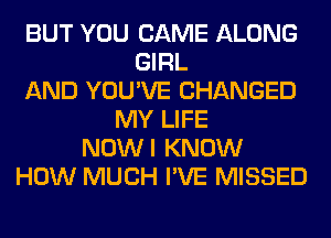 BUT YOU CAME ALONG
GIRL
AND YOU'VE CHANGED
MY LIFE
NOWI KNOW
HOW MUCH I'VE MISSED