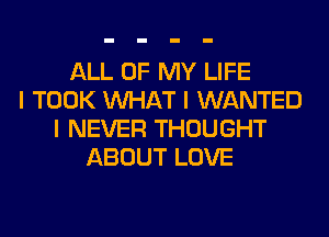 ALL OF MY LIFE
I TOOK INHAT I WANTED
I NEVER THOUGHT
ABOUT LOVE