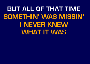 BUT ALL OF THAT TIME
SOMETHIN' WAS MISSIN'
I NEVER KNEW
WHAT IT WAS