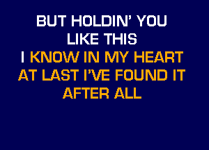 BUT HOLDIN' YOU
LIKE THIS
I KNOW IN MY HEART
AT LAST I'VE FOUND IT
AFTER ALL