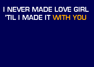 I NEVER MADE LOVE GIRL
'TIL I MADE IT WITH YOU