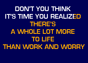 DON'T YOU THINK
ITS TIME YOU REALIZED
THERE'S
A WHOLE LOT MORE
TO LIFE
THAN WORK AND WORRY