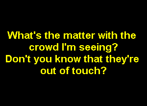 What's the matter with the
crowd I'm seeing?

Don't you know that they're
out of touch?