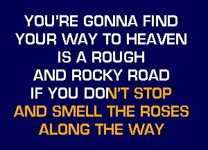 YOU'RE GONNA FIND
YOUR WAY TO HEAVEN
IS A ROUGH
AND ROCKY ROAD
IF YOU DON'T STOP
AND SMELL THE ROSES
ALONG THE WAY