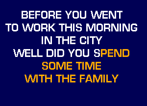 BEFORE YOU WENT
TO WORK THIS MORNING
IN THE CITY
WELL DID YOU SPEND
SOME TIME
WITH THE FAMILY