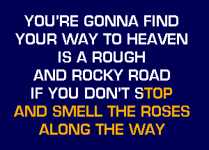 YOU'RE GONNA FIND
YOUR WAY TO HEAVEN
IS A ROUGH
AND ROCKY ROAD
IF YOU DON'T STOP
AND SMELL THE ROSES
ALONG THE WAY