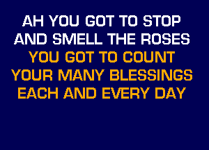 AH YOU GOT TO STOP
AND SMELL THE ROSES
YOU GOT TO COUNT
YOUR MANY BLESSINGS
EACH AND EVERY DAY
