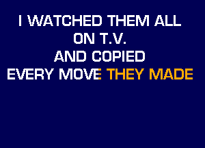 I WATCHED THEM ALL
ON T.V.
AND COPIED
EVERY MOVE THEY MADE